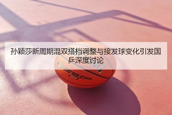 孙颖莎新周期混双搭档调整与接发球变化引发国乒深度讨论